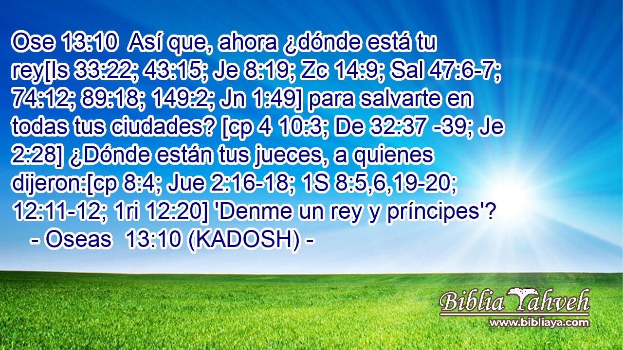  Así que, ahora ¿dónde está tu rey[Is 33:22; 43:15; Je 8:19; Zc 14:9; Sal 47:6-7; 74:12; 89:18; 149:2; Jn 1:49] para salvarte en todas tus ciudades? [cp 4 10:3; De 32:37 -39; Je 2:28] ¿Dónde están tus jueces, a quienes dijeron:[cp 8:4; Jue 2:16-18; 1S 8:5,6,19-20; 12:11-12; 1ri 12:20] 'Denme un rey y príncipes'? 