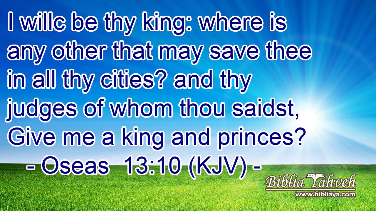 I willc be thy king: where is any other that may save thee in all thy cities? and thy judges of whom thou saidst, Give me a king and princes?
