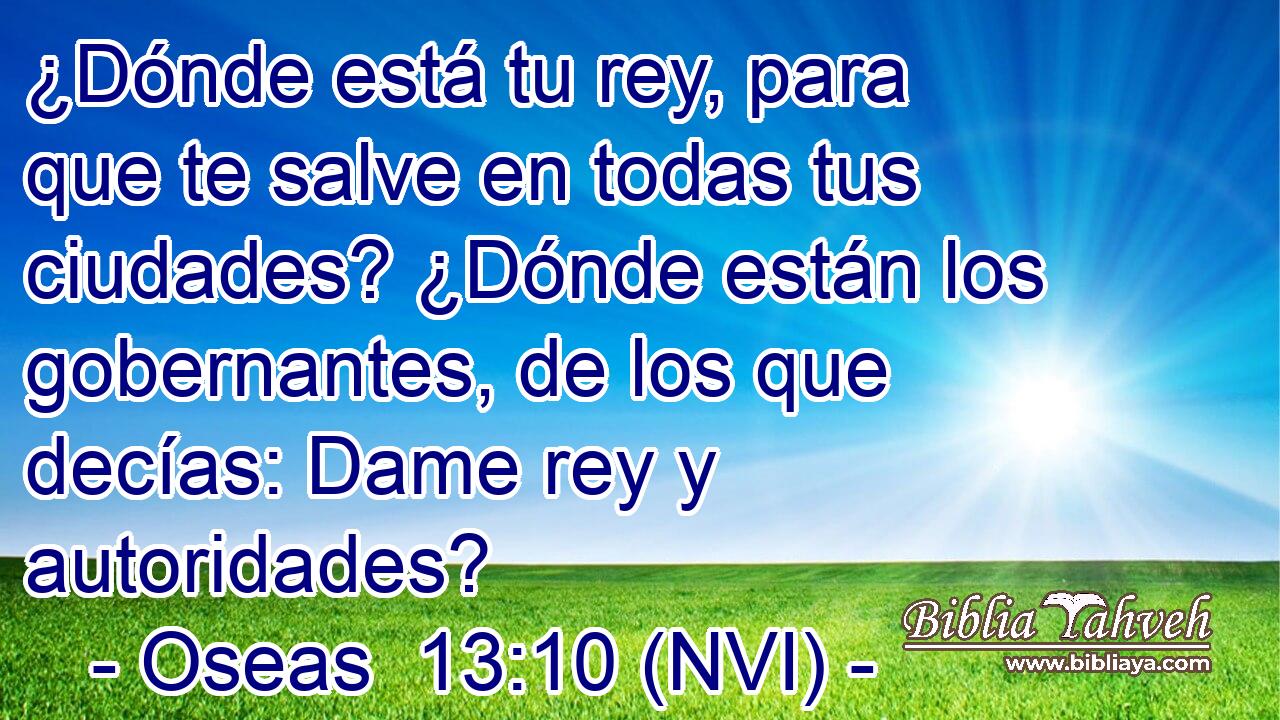  ¿Dónde está tu rey, para que te salve en todas tus ciudades? ¿Dónde están los gobernantes, de los que decías: Dame rey y autoridades? 