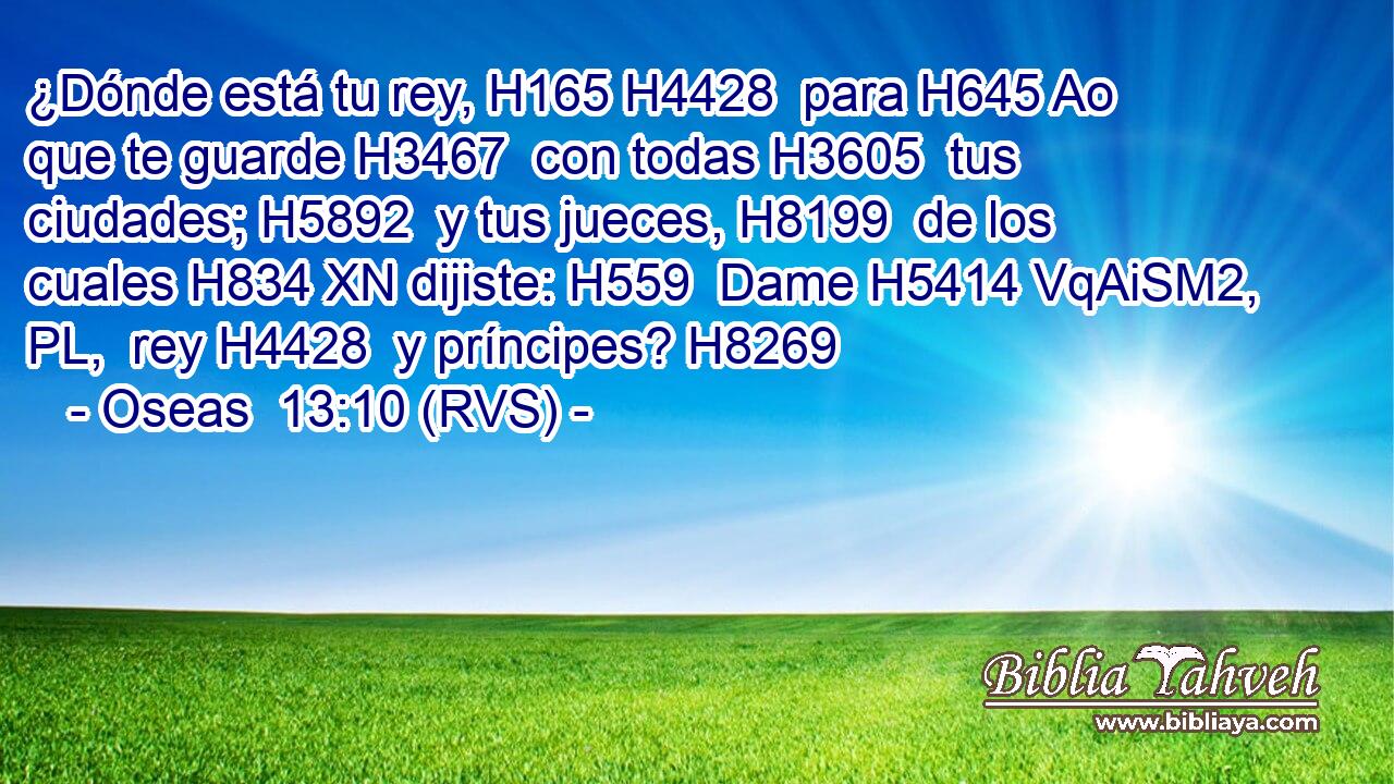 ¿Dónde está tu rey, H165 H4428  para H645 Ao que te guarde H3467  con todas H3605  tus ciudades; H5892  y tus jueces, H8199  de los cuales H834 XN dijiste: H559  Dame H5414 VqAiSM2, PL,  rey H4428  y príncipes? H8269  