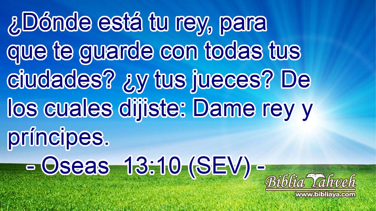 ¿Dónde está tu rey, para que te guarde con todas tus ciudades? ¿y tus jueces? De los cuales dijiste: Dame rey y príncipes.