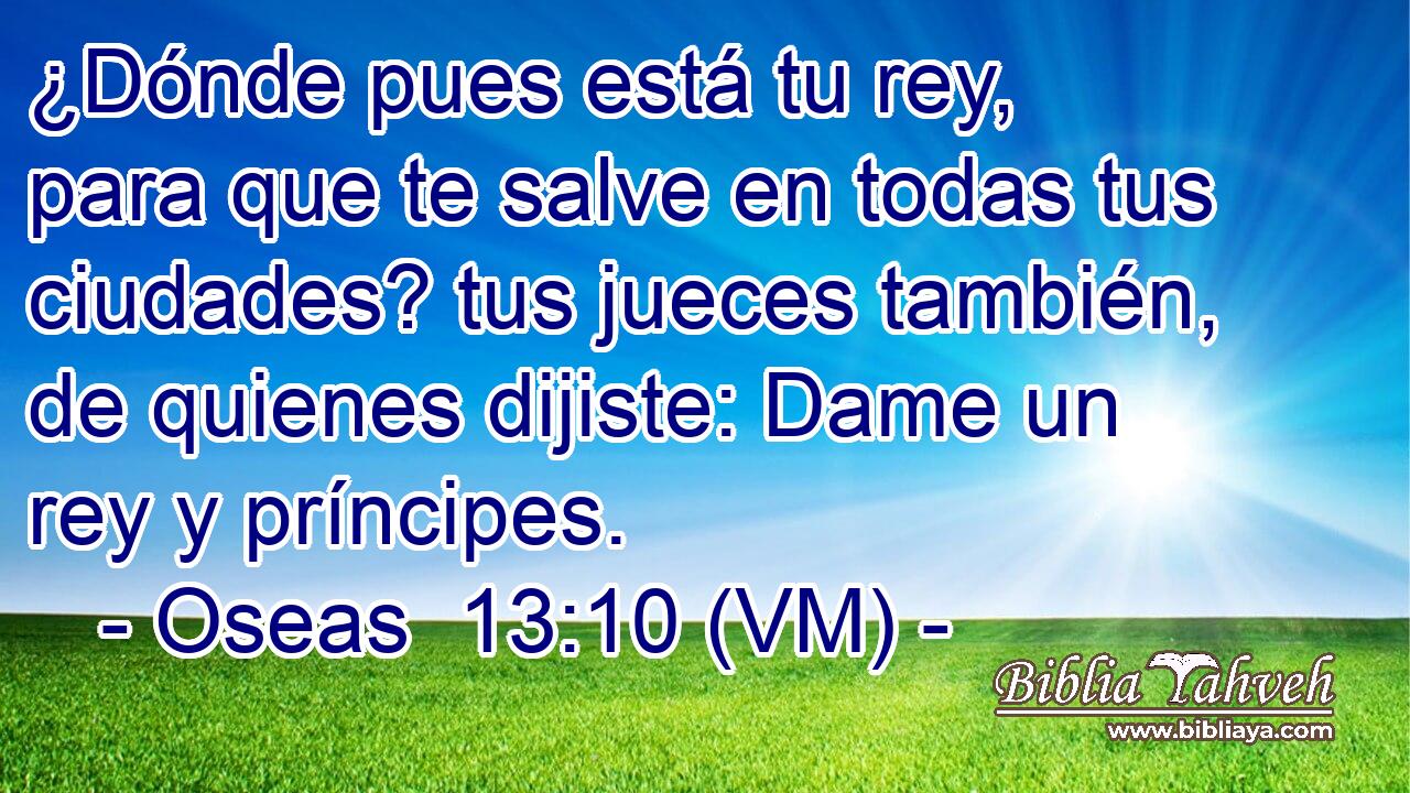  ¿Dónde pues está tu rey, para que te salve en todas tus ciudades? tus jueces también, de quienes dijiste: Dame un rey y príncipes. 