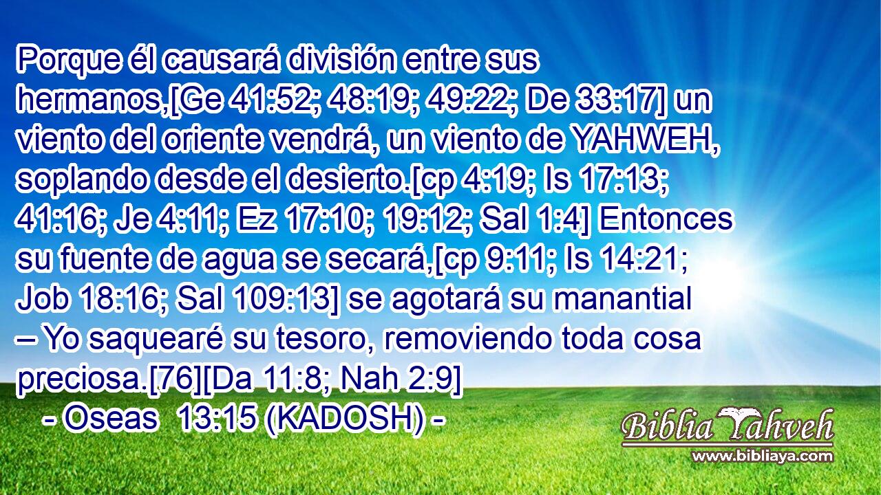  Porque él causará división entre sus hermanos,[Ge 41:52; 48:19; 49:22; De 33:17] un viento del oriente vendrá, un viento de YAHWEH, soplando desde el desierto.[cp 4:19; Is 17:13; 41:16; Je 4:11; Ez 17:10; 19:12; Sal 1:4] Entonces su fuente de agua se secará,[cp 9:11; Is 14:21; Job 18:16; Sal 109:13] se agotará su manantial – Yo saquearé su tesoro, removiendo toda cosa preciosa.[76][Da 11:8; Nah 2:9] 