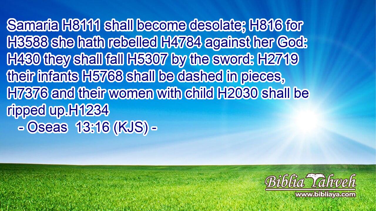 Samaria H8111 shall become desolate; H816 for H3588 she hath rebelled H4784 against her God: H430 they shall fall H5307 by the sword: H2719 their infants H5768 shall be dashed in pieces, H7376 and their women with child H2030 shall be ripped up.H1234
