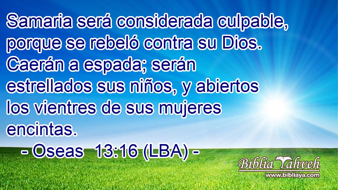 Samaria será considerada culpable, porque se rebeló contra su Dios. Caerán a espada; serán estrellados sus niños, y abiertos los vientres de sus mujeres encintas.