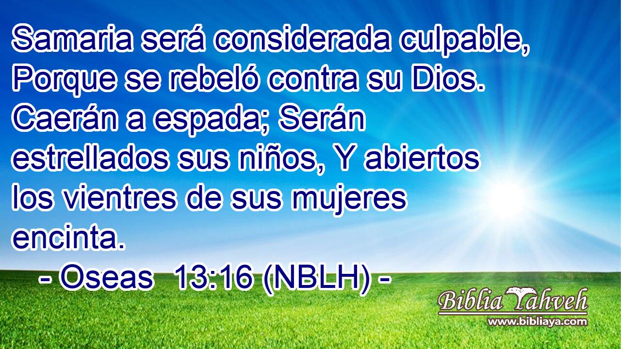  Samaria será considerada culpable, Porque se rebeló contra su Dios. Caerán a espada; Serán estrellados sus niños, Y abiertos los vientres de sus mujeres encinta. 