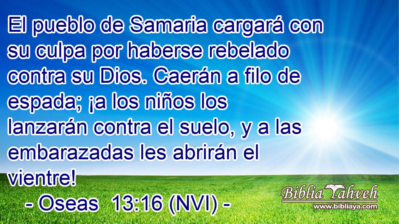  El pueblo de Samaria cargará con su culpa por haberse rebelado contra su Dios. Caerán a filo de espada; ¡a los niños los lanzarán contra el suelo, y a las embarazadas les abrirán el vientre! 