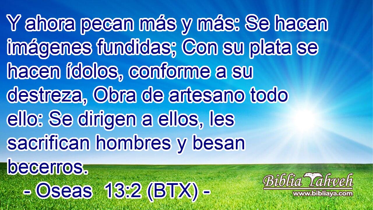 Y ahora pecan más y más: Se hacen imágenes fundidas; Con su plata se hacen ídolos, conforme a su destreza, Obra de artesano todo ello: Se dirigen a ellos, les sacrifican hombres y besan becerros.