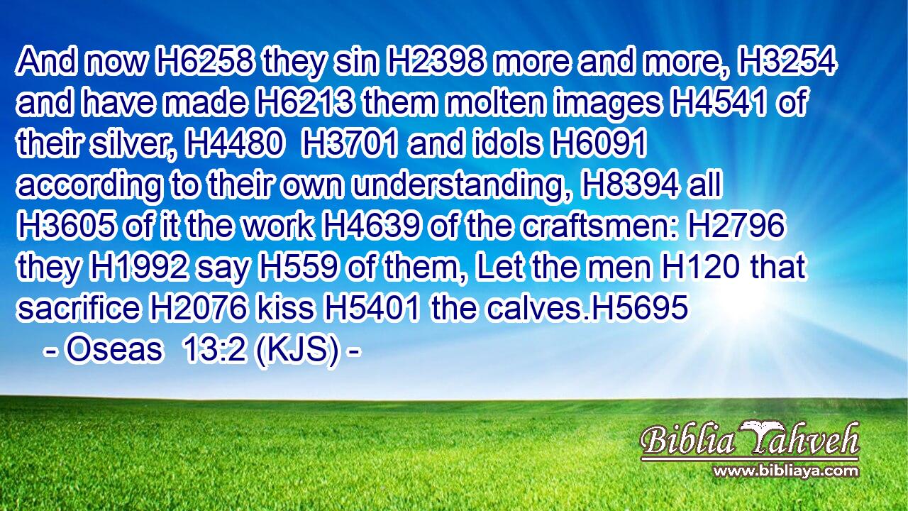 And now H6258 they sin H2398 more and more, H3254 and have made H6213 them molten images H4541 of their silver, H4480  H3701 and idols H6091 according to their own understanding, H8394 all H3605 of it the work H4639 of the craftsmen: H2796 they H1992 say H559 of them, Let the men H120 that sacrifice H2076 kiss H5401 the calves.H5695