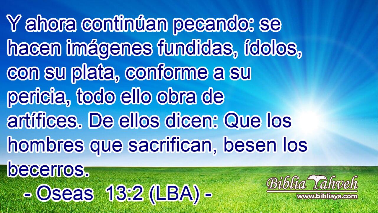 Y ahora continúan pecando: se hacen imágenes fundidas, ídolos, con su plata, conforme a su pericia, todo ello obra de artífices. De ellos dicen: Que los hombres que sacrifican, besen los becerros.