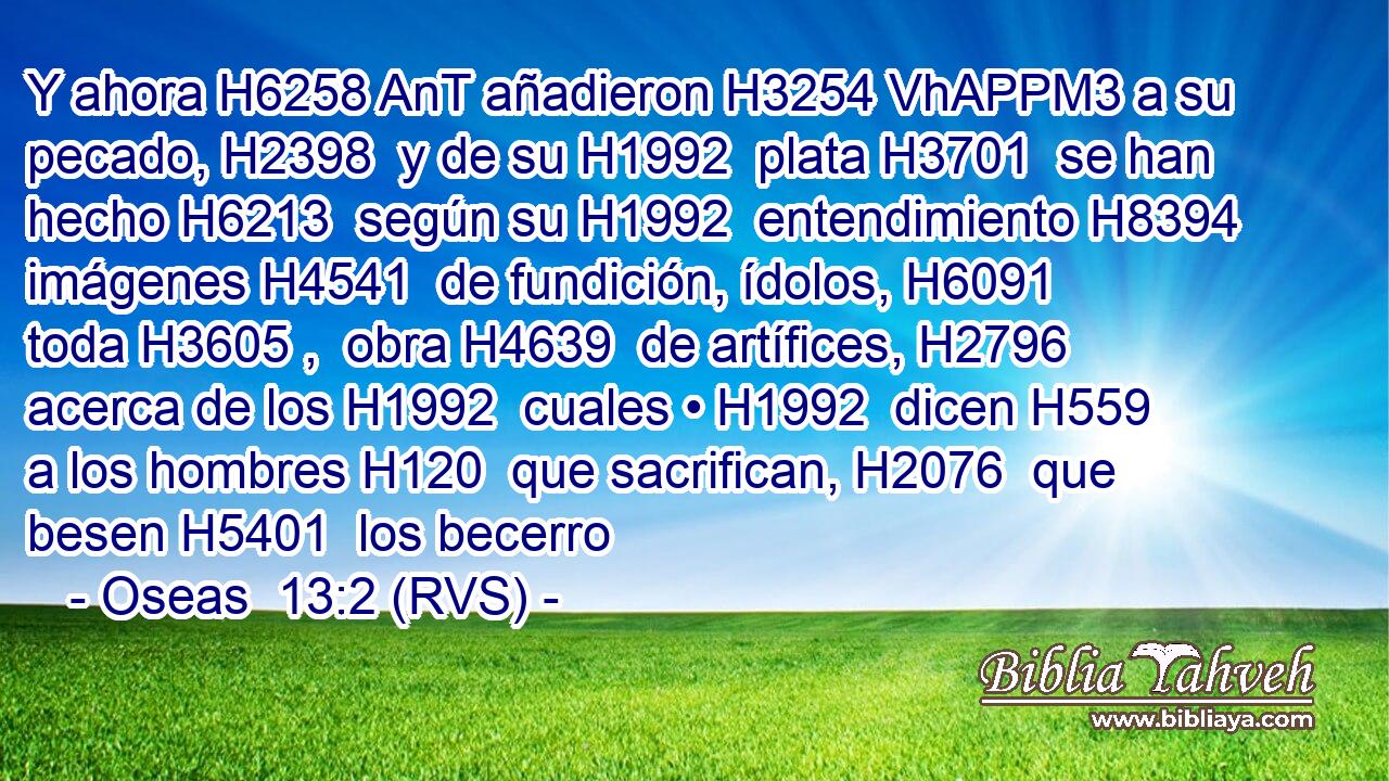 Y ahora H6258 AnT añadieron H3254 VhAPPM3 a su pecado, H2398  y de su H1992  plata H3701  se han hecho H6213  según su H1992  entendimiento H8394  imágenes H4541  de fundición, ídolos, H6091  toda H3605 ,  obra H4639  de artífices, H2796  acerca de los H1992  cuales • H1992  dicen H559  a los hombres H120  que sacrifican, H2076  que besen H5401  los becerro