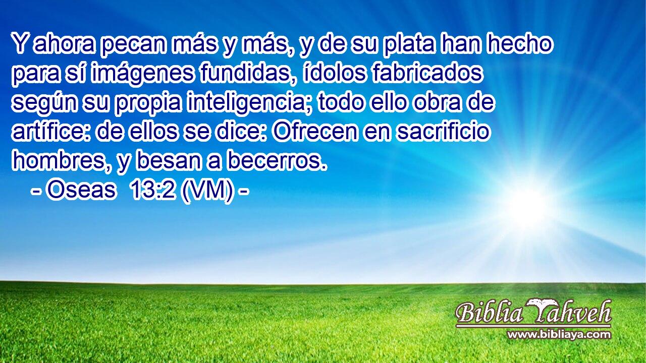  Y ahora pecan más y más, y de su plata han hecho para sí imágenes fundidas, ídolos fabricados según su propia inteligencia; todo ello obra de artífice: de ellos se dice: Ofrecen en sacrificio hombres, y besan a becerros. 