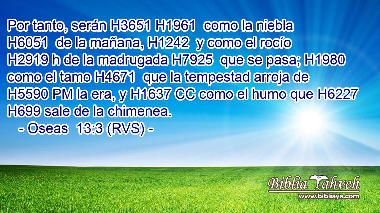 Por tanto, serán H3651 H1961  como la niebla H6051  de la mañana, H1242  y como el rocío H2919 h de la madrugada H7925  que se pasa; H1980  como el tamo H4671  que la tempestad arroja de H5590 PM la era, y H1637 CC como el humo que H6227 H699 sale de la chimenea. 