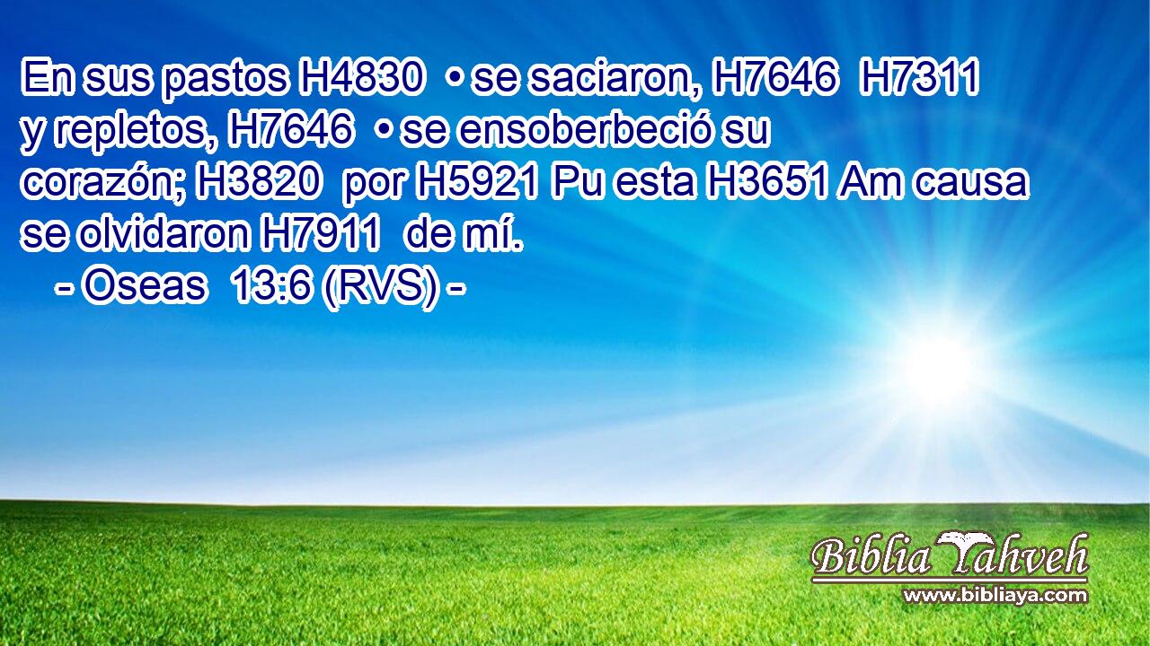 En sus pastos H4830  • se saciaron, H7646  H7311 y repletos, H7646  • se ensoberbeció su corazón; H3820  por H5921 Pu esta H3651 Am causa se olvidaron H7911  de mí. 