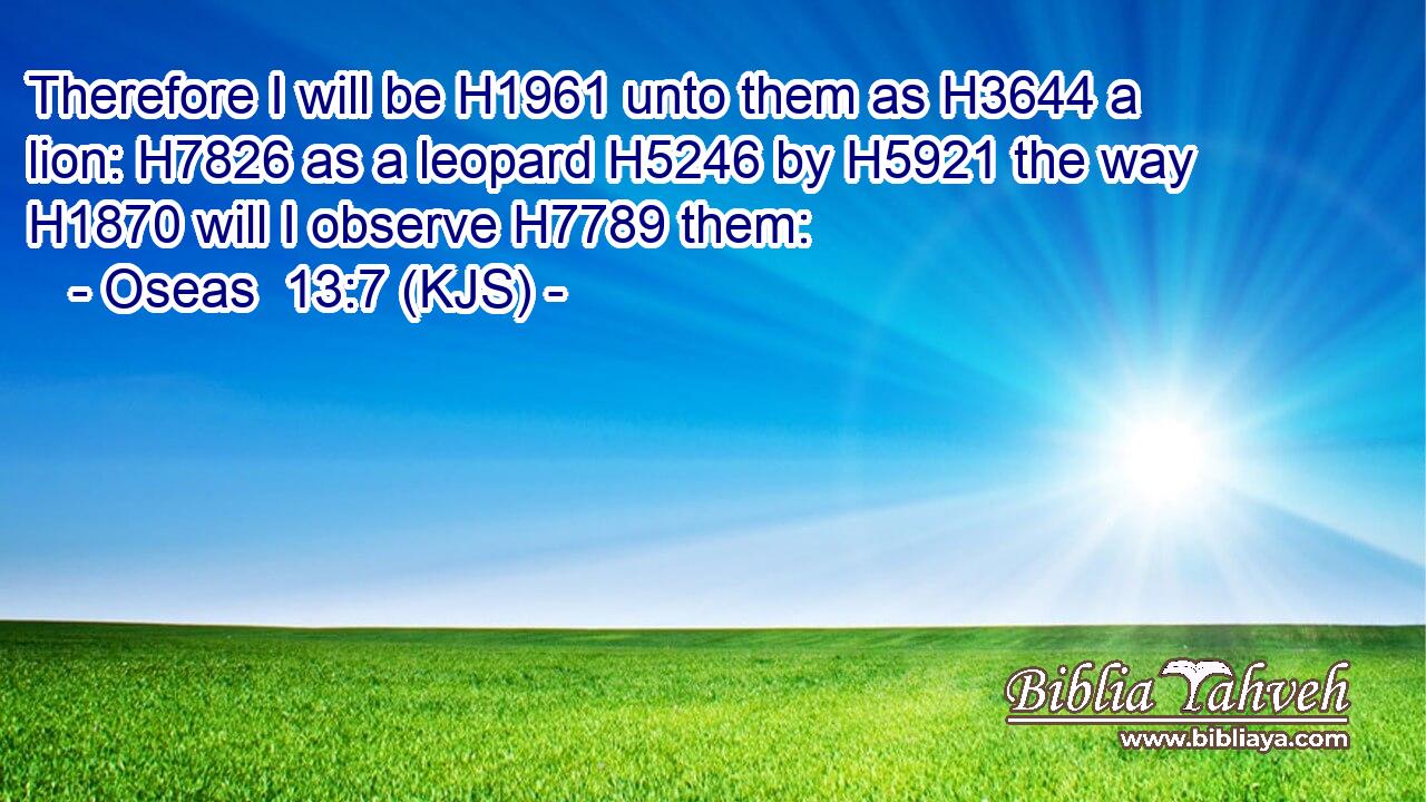 Therefore I will be H1961 unto them as H3644 a lion: H7826 as a leopard H5246 by H5921 the way H1870 will I observe H7789 them: