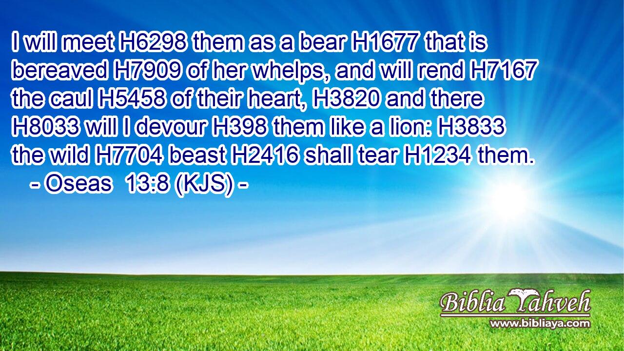 I will meet H6298 them as a bear H1677 that is bereaved H7909 of her whelps, and will rend H7167 the caul H5458 of their heart, H3820 and there H8033 will I devour H398 them like a lion: H3833 the wild H7704 beast H2416 shall tear H1234 them.