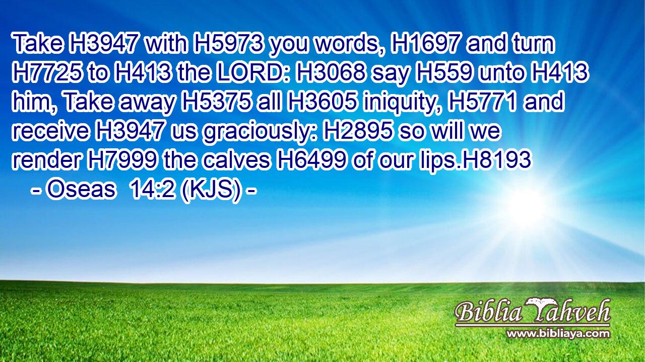 Take H3947 with H5973 you words, H1697 and turn H7725 to H413 the LORD: H3068 say H559 unto H413 him, Take away H5375 all H3605 iniquity, H5771 and receive H3947 us graciously: H2895 so will we render H7999 the calves H6499 of our lips.H8193