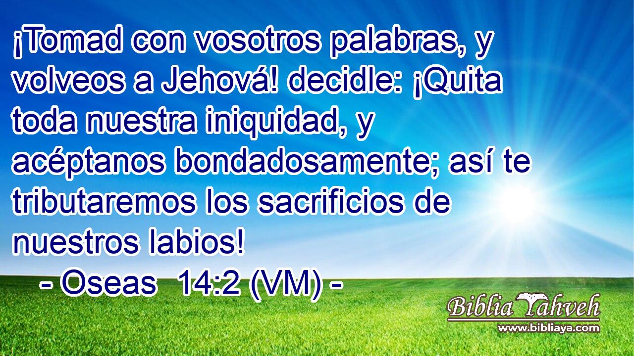  ¡Tomad con vosotros palabras, y volveos a Jehová! decidle: ¡Quita toda nuestra iniquidad, y acéptanos bondadosamente; así te tributaremos los sacrificios de nuestros labios! 