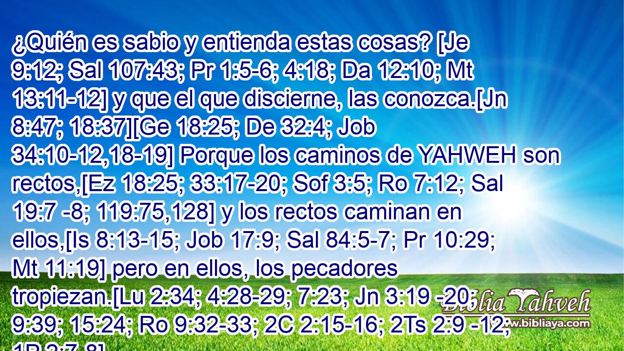  ¿Quién es sabio y entienda estas cosas? [Je 9:12; Sal 107:43; Pr 1:5-6; 4:18; Da 12:10; Mt 13:11-12] y que el que discierne, las conozca.[Jn 8:47; 18:37][Ge 18:25; De 32:4; Job 34:10-12,18-19] Porque los caminos de YAHWEH son rectos,[Ez 18:25; 33:17-20; Sof 3:5; Ro 7:12; Sal 19:7 -8; 119:75,128] y los rectos caminan en ellos,[Is 8:13-15; Job 17:9; Sal 84:5-7; Pr 10:29; Mt 11:19] pero en ellos, los pecadores tropiezan.[Lu 2:34; 4:28-29; 7:23; Jn 3:19 -20; 9:39; 15:24; Ro 9:32-33; 2C 2:15-16; 2Ts 2:9 -12; 1P 2:7-8] 