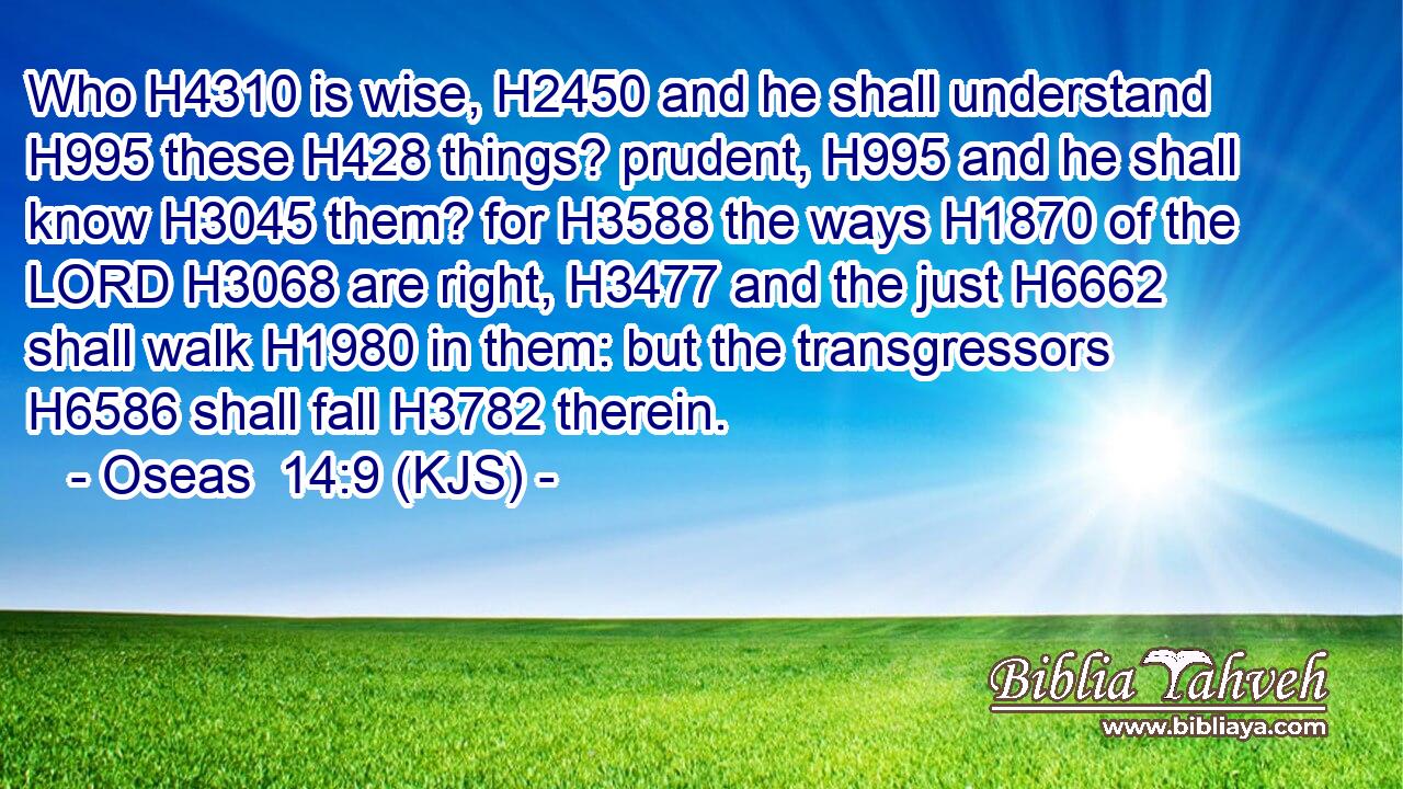 Who H4310 is wise, H2450 and he shall understand H995 these H428 things? prudent, H995 and he shall know H3045 them? for H3588 the ways H1870 of the LORD H3068 are right, H3477 and the just H6662 shall walk H1980 in them: but the transgressors H6586 shall fall H3782 therein.