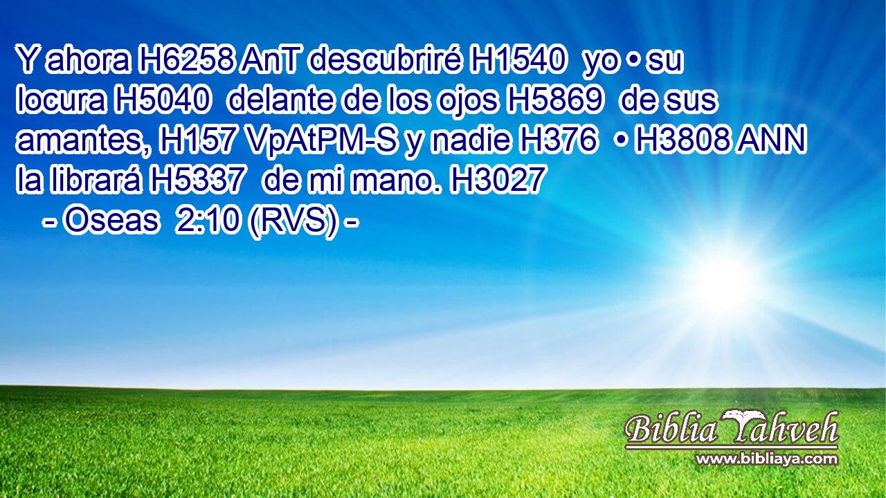 Y ahora H6258 AnT descubriré H1540  yo • su locura H5040  delante de los ojos H5869  de sus amantes, H157 VpAtPM-S y nadie H376  • H3808 ANN la librará H5337  de mi mano. H3027  