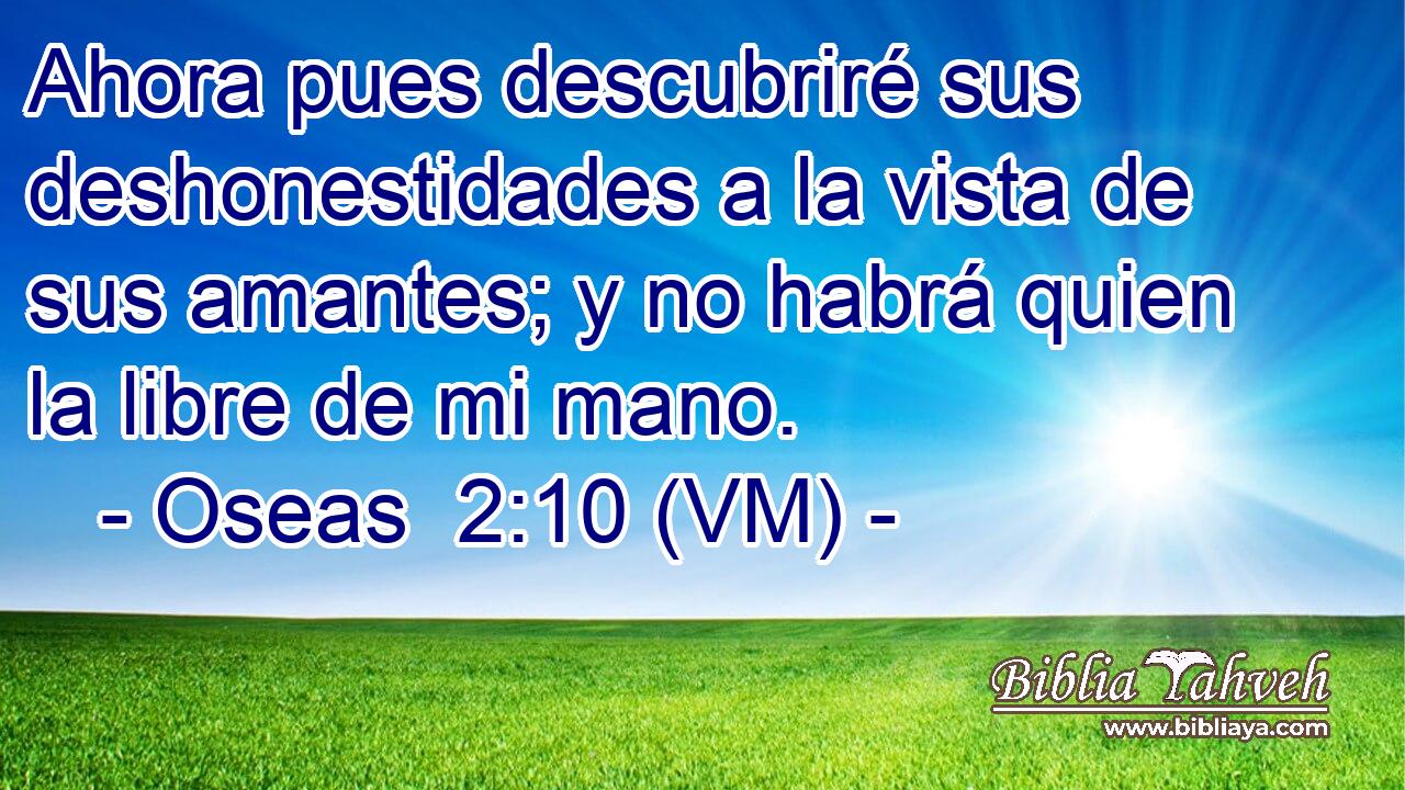  Ahora pues descubriré sus deshonestidades a la vista de sus amantes; y no habrá quien la libre de mi mano. 