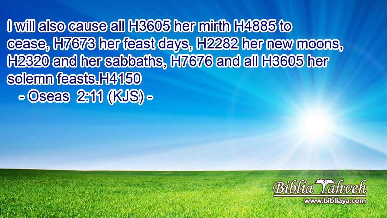I will also cause all H3605 her mirth H4885 to cease, H7673 her feast days, H2282 her new moons, H2320 and her sabbaths, H7676 and all H3605 her solemn feasts.H4150