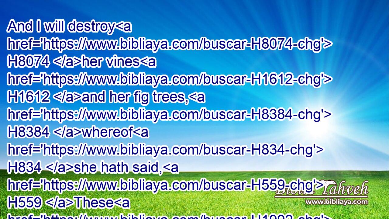 And I will destroy H8074 her vines H1612 and her fig trees, H8384 whereof H834 she hath said, H559 These H1992 are my rewards H866 that H834 my lovers H157 have given H5414 me: and I will make H7760 them a forest, H3293 and the beasts H2416 of the field H7704 shall eat H398 them.