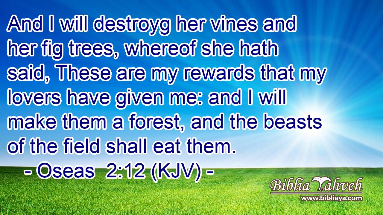 And I will destroyg her vines and her fig trees, whereof she hath said, These are my rewards that my lovers have given me: and I will make them a forest, and the beasts of the field shall eat them.