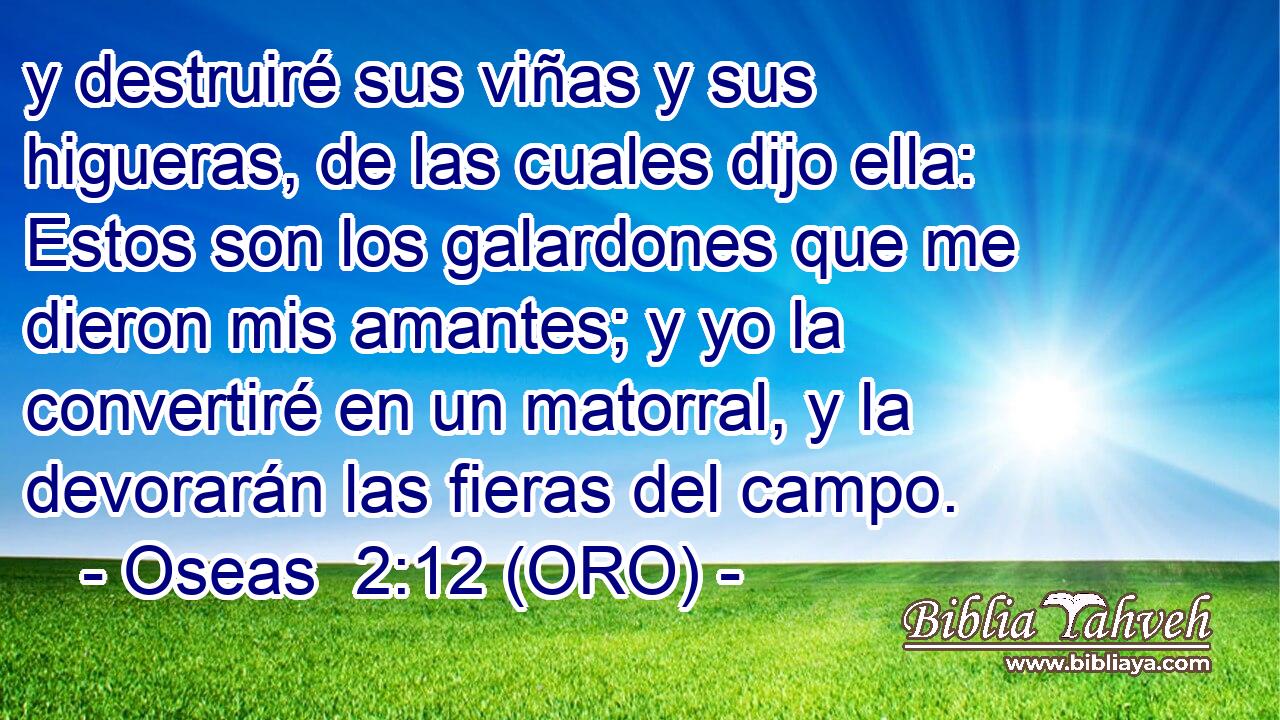 y destruiré sus viñas y sus higueras, de las cuales dijo ella: Estos son los galardones que me dieron mis amantes; y yo la convertiré en un matorral, y la devorarán las fieras del campo. 