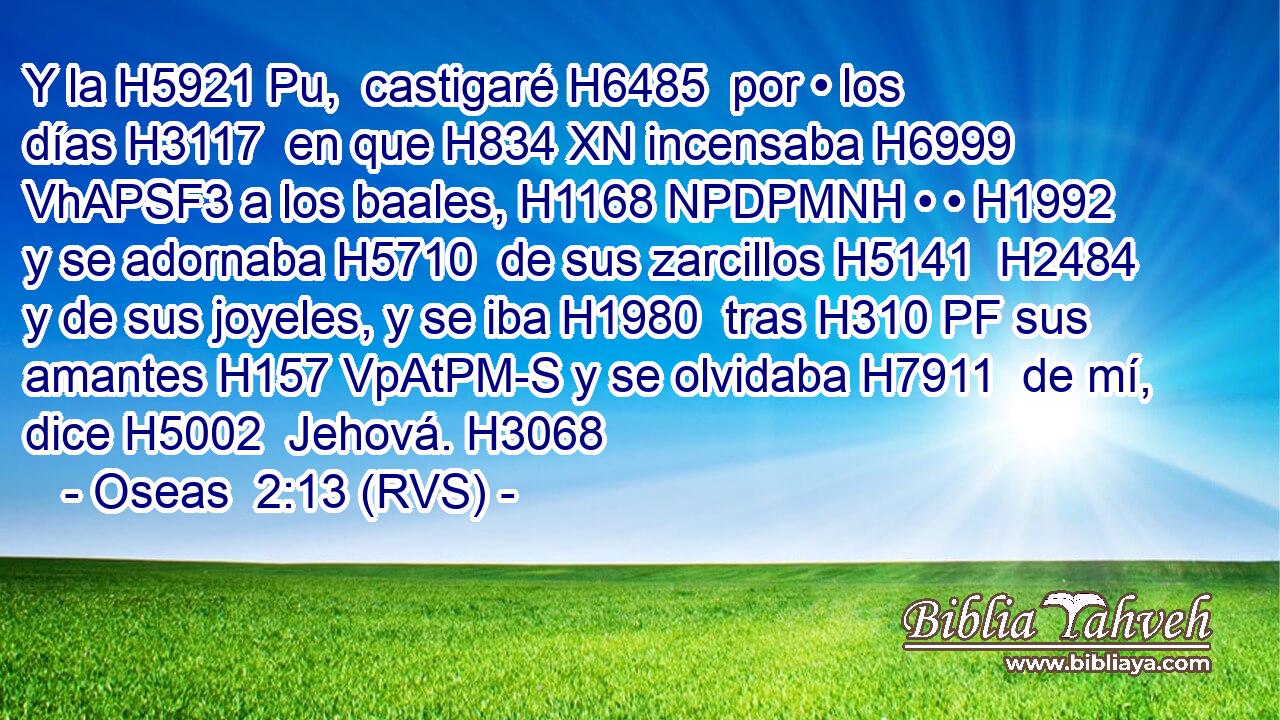 Y la H5921 Pu,  castigaré H6485  por • los días H3117  en que H834 XN incensaba H6999 VhAPSF3 a los baales, H1168 NPDPMNH • • H1992  y se adornaba H5710  de sus zarcillos H5141  H2484 y de sus joyeles, y se iba H1980  tras H310 PF sus amantes H157 VpAtPM-S y se olvidaba H7911  de mí, dice H5002  Jehová. H3068  