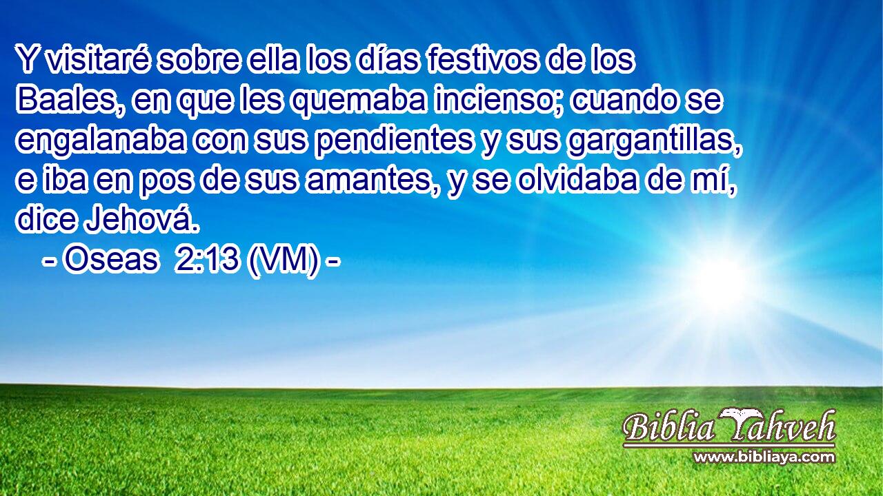 Y visitaré sobre ella los días festivos de los Baales, en que les quemaba incienso; cuando se engalanaba con sus pendientes y sus gargantillas, e iba en pos de sus amantes, y se olvidaba de mí, dice Jehová. 