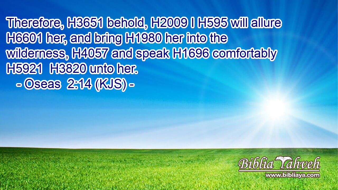 Therefore, H3651 behold, H2009 I H595 will allure H6601 her, and bring H1980 her into the wilderness, H4057 and speak H1696 comfortably H5921  H3820 unto her.