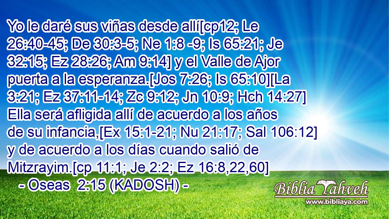  Yo le daré sus viñas desde allí[cp12; Le 26:40-45; De 30:3-5; Ne 1:8 -9; Is 65:21; Je 32:15; Ez 28:26; Am 9:14] y el Valle de Ajor puerta a la esperanza.[Jos 7:26; Is 65:10][La 3:21; Ez 37:11-14; Zc 9:12; Jn 10:9; Hch 14:27] Ella será afligida allí de acuerdo a los años de su infancia,[Ex 15:1-21; Nu 21:17; Sal 106:12] y de acuerdo a los días cuando salió de Mitzrayim.[cp 11:1; Je 2:2; Ez 16:8,22,60] 