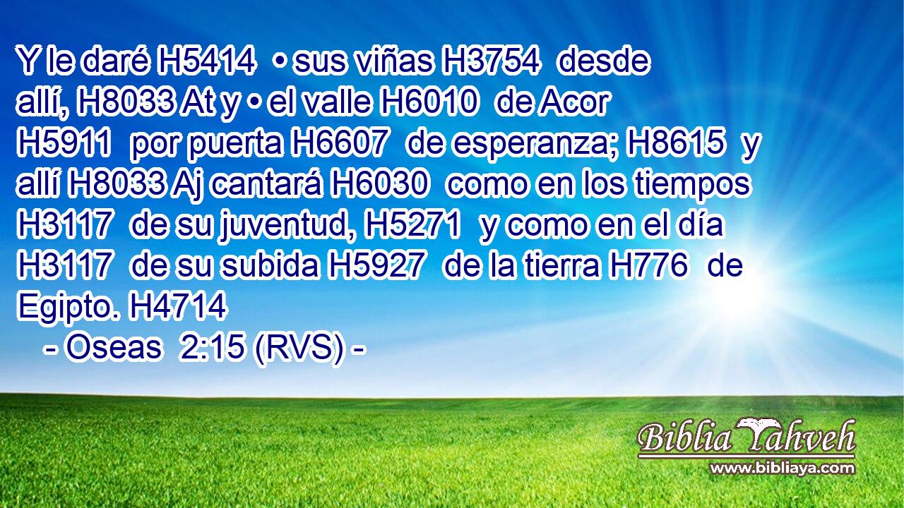 Y le daré H5414  • sus viñas H3754  desde allí, H8033 At y • el valle H6010  de Acor H5911  por puerta H6607  de esperanza; H8615  y allí H8033 Aj cantará H6030  como en los tiempos H3117  de su juventud, H5271  y como en el día H3117  de su subida H5927  de la tierra H776  de Egipto. H4714  