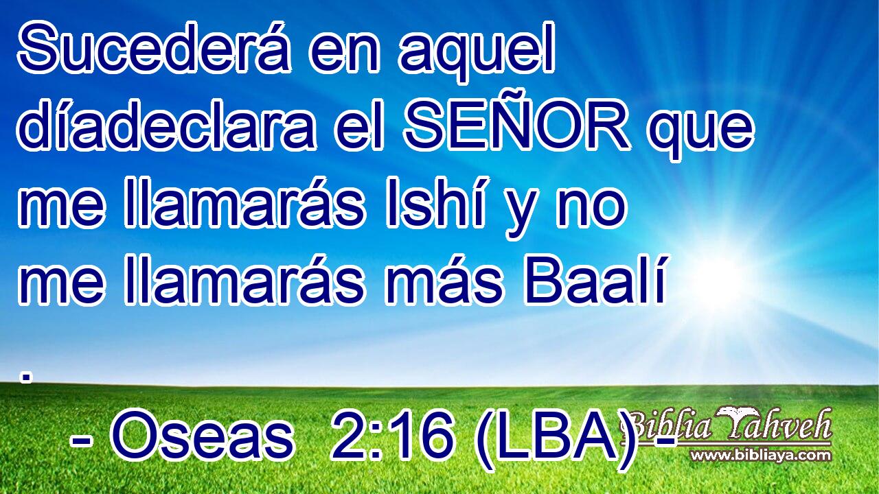 Sucederá en aquel díadeclara el SEÑOR que me llamarás Ishí y no me llamarás más Baalí .
