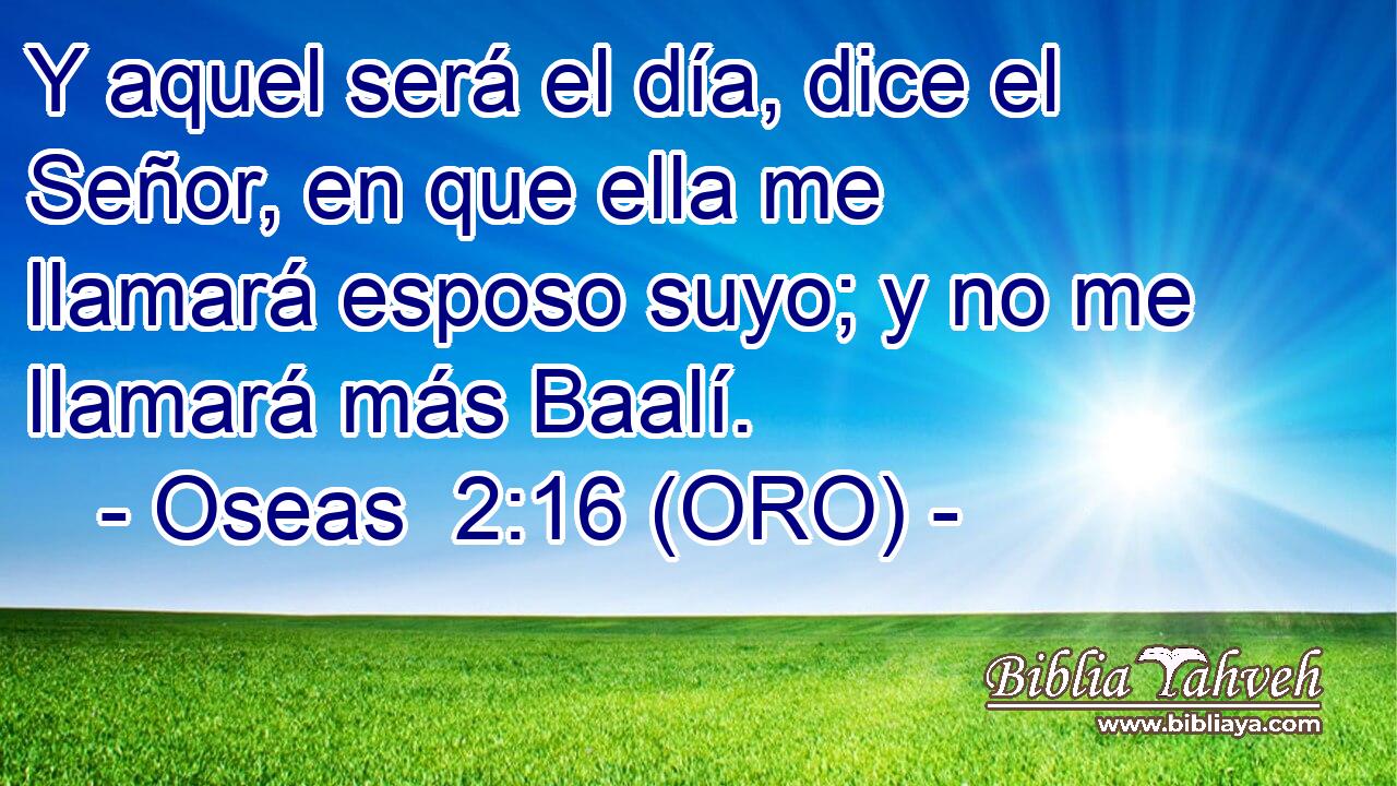  Y aquel será el día, dice el Señor, en que ella me llamará esposo suyo; y no me llamará más Baalí. 