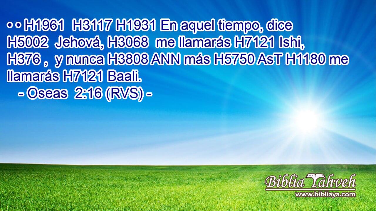 • • H1961  H3117 H1931 En aquel tiempo, dice H5002  Jehová, H3068  me llamarás H7121 Ishi, H376 ,  y nunca H3808 ANN más H5750 AsT H1180 me llamarás H7121 Baali. 