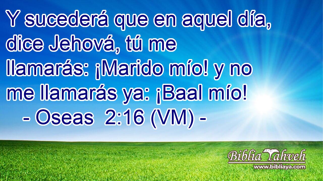  Y sucederá que en aquel día, dice Jehová, tú me llamarás: ¡Marido mío! y no me llamarás ya: ¡Baal mío! 