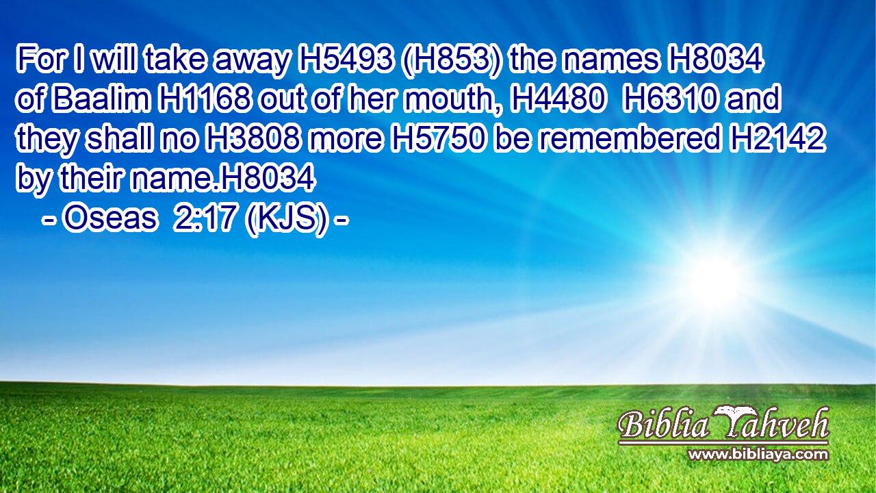 For I will take away H5493 (H853) the names H8034 of Baalim H1168 out of her mouth, H4480  H6310 and they shall no H3808 more H5750 be remembered H2142 by their name.H8034