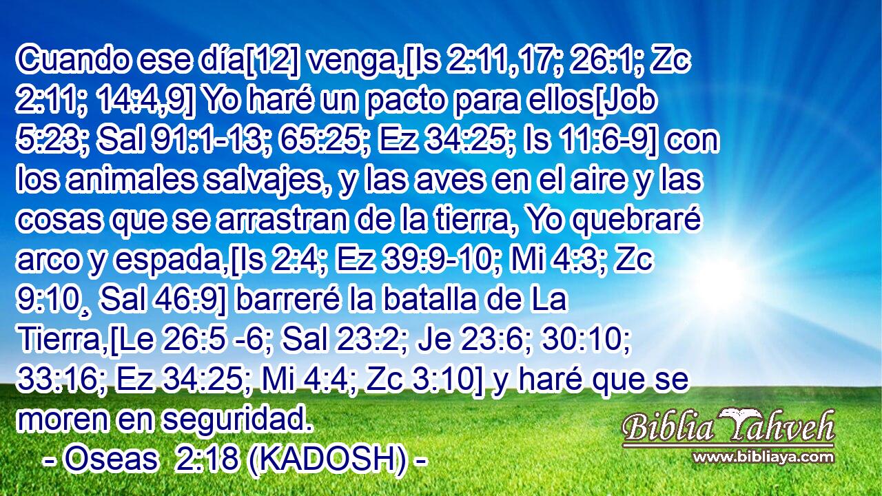  Cuando ese día[12] venga,[Is 2:11,17; 26:1; Zc 2:11; 14:4,9] Yo haré un pacto para ellos[Job 5:23; Sal 91:1-13; 65:25; Ez 34:25; Is 11:6-9] con los animales salvajes, y las aves en el aire y las cosas que se arrastran de la tierra, Yo quebraré arco y espada,[Is 2:4; Ez 39:9-10; Mi 4:3; Zc 9:10¸ Sal 46:9] barreré la batalla de La Tierra,[Le 26:5 -6; Sal 23:2; Je 23:6; 30:10; 33:16; Ez 34:25; Mi 4:4; Zc 3:10] y haré que se moren en seguridad. 