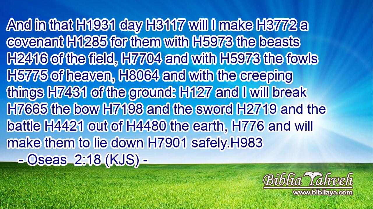 And in that H1931 day H3117 will I make H3772 a covenant H1285 for them with H5973 the beasts H2416 of the field, H7704 and with H5973 the fowls H5775 of heaven, H8064 and with the creeping things H7431 of the ground: H127 and I will break H7665 the bow H7198 and the sword H2719 and the battle H4421 out of H4480 the earth, H776 and will make them to lie down H7901 safely.H983