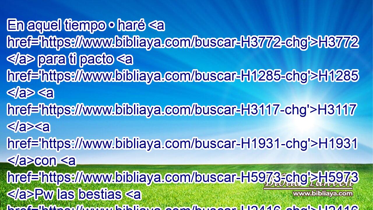En aquel tiempo • haré H3772  para ti pacto H1285  H3117 H1931 con H5973 Pw las bestias H2416  del campo, H7704 H • con H5973 Pw las aves H5775  del cielo H8064 H y con las serpientes H7431  de la tierra; H127 H y quitaré H7665  de H4480 PM la tierra H776  arco H7198  y espada H2719  y guerra, H4421  y te haré dormir H7901  H983 segura. 