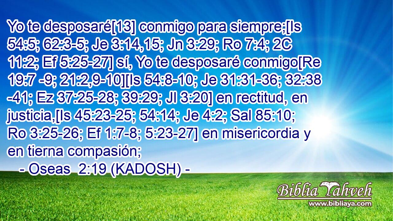  Yo te desposaré[13] conmigo para siempre;[Is 54:5; 62:3-5; Je 3:14,15; Jn 3:29; Ro 7:4; 2C 11:2; Ef 5:25-27] sí, Yo te desposaré conmigo[Re 19:7 -9; 21:2,9-10][Is 54:8-10; Je 31:31-36; 32:38 -41; Ez 37:25-28; 39:29; Jl 3:20] en rectitud, en justicia,[Is 45:23-25; 54:14; Je 4:2; Sal 85:10; Ro 3:25-26; Ef 1:7-8; 5:23-27] en misericordia y en tierna compasión; 