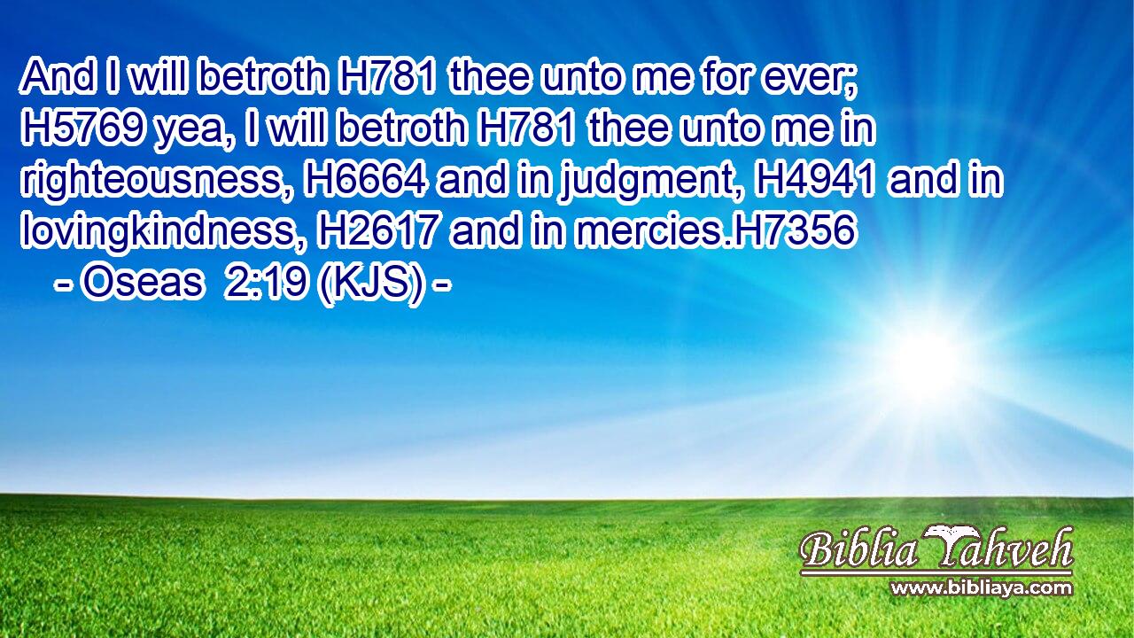 And I will betroth H781 thee unto me for ever; H5769 yea, I will betroth H781 thee unto me in righteousness, H6664 and in judgment, H4941 and in lovingkindness, H2617 and in mercies.H7356