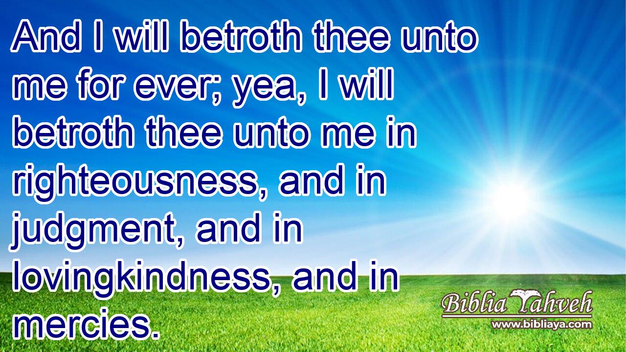 And I will betroth thee unto me for ever; yea, I will betroth thee unto me in righteousness, and in judgment, and in lovingkindness, and in mercies.