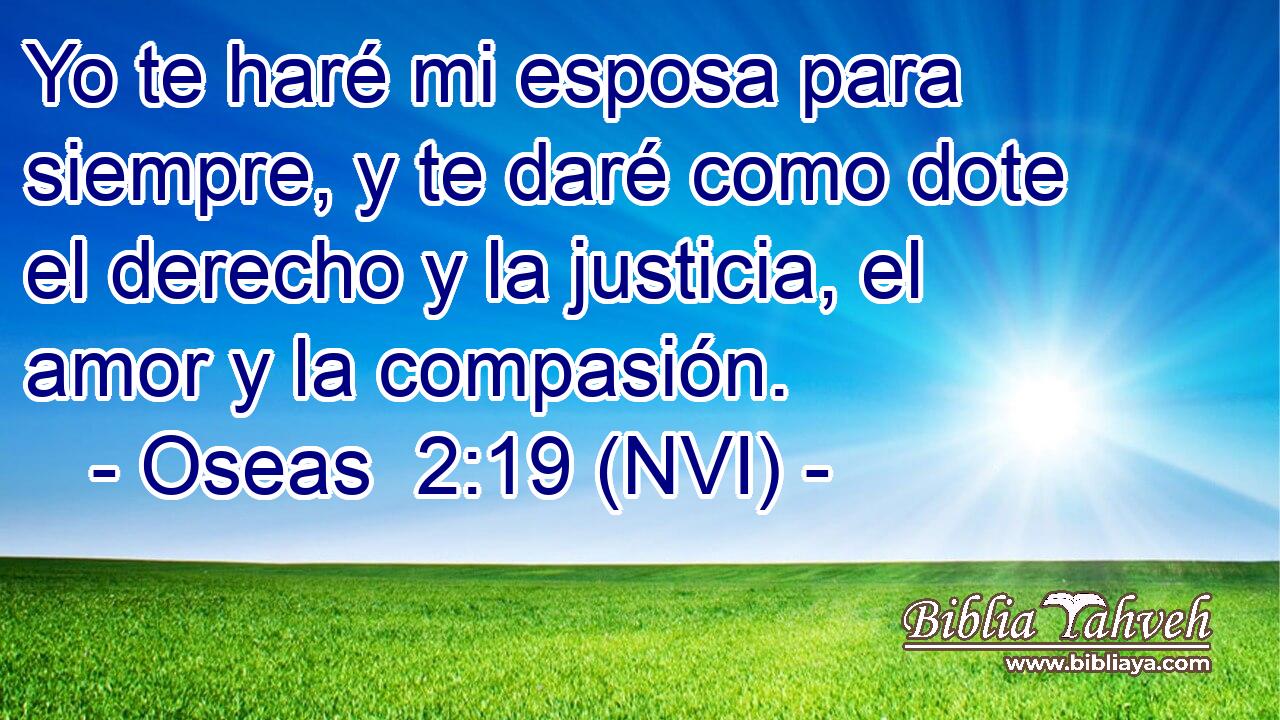  Yo te haré mi esposa para siempre, y te daré como dote el derecho y la justicia, el amor y la compasión. 