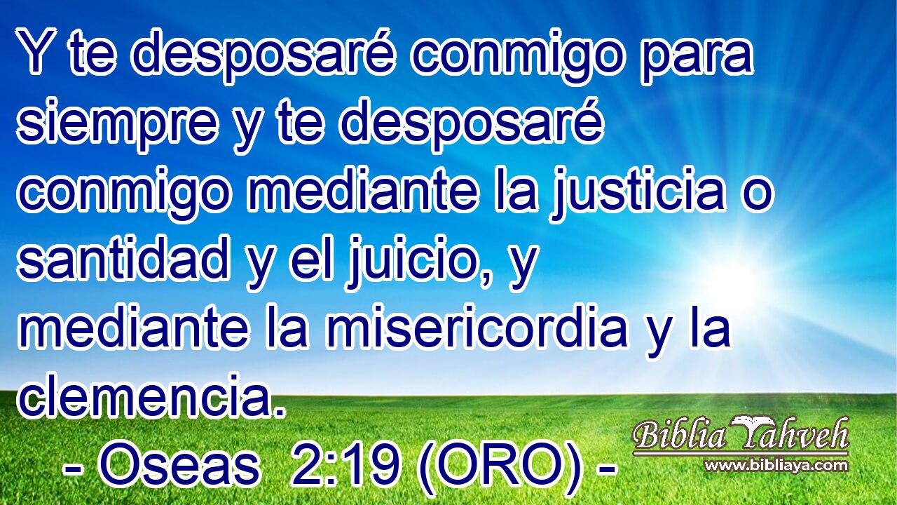  Y te desposaré conmigo para siempre y te desposaré conmigo mediante la justicia o santidad y el juicio, y mediante la misericordia y la clemencia. 