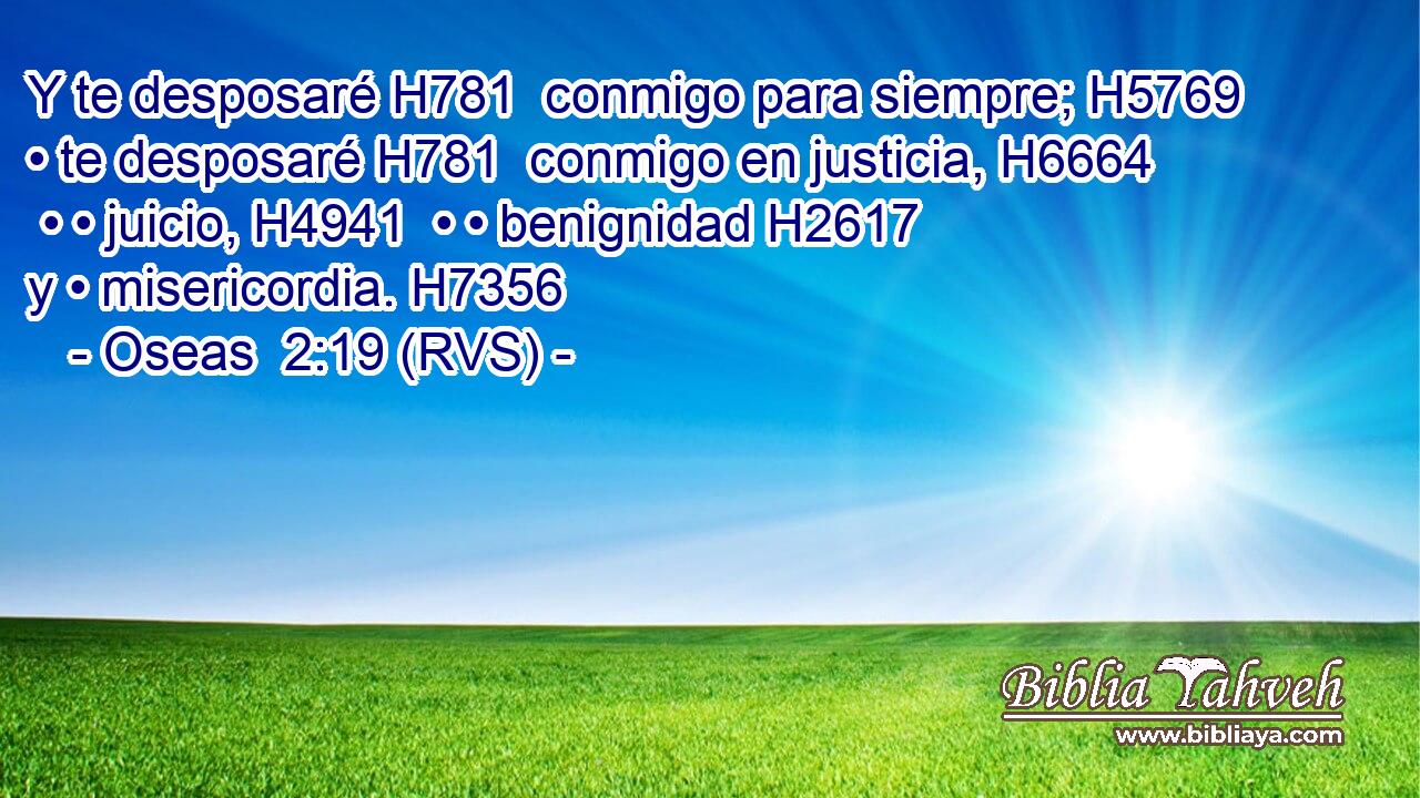 Y te desposaré H781  conmigo para siempre; H5769  • te desposaré H781  conmigo en justicia, H6664  • • juicio, H4941  • • benignidad H2617  y • misericordia. H7356  
