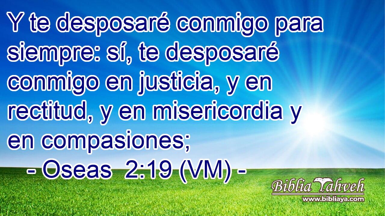  Y te desposaré conmigo para siempre: sí, te desposaré conmigo en justicia, y en rectitud, y en misericordia y en compasiones; 